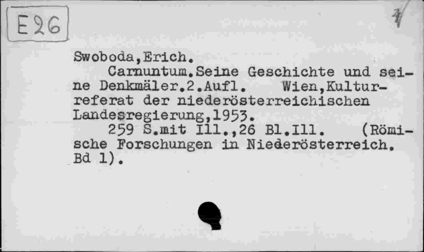 ﻿ESej	▼
Swoboda, Erich.
Carnuntum.Seine Geschichte und seine Denkmäler.2.Aufl.	Wien,Kultur-
referat der niederösterreichischen Landesregierung,1955.
259 S.mit Ill.,26 Bl.Ill. (Römische Forschungen in Niederösterreich, Bd 1).